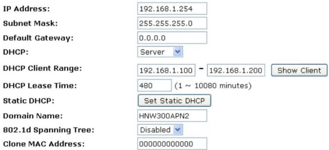 IP Address: 192.168.1.254 Subnet Mask: 255.255.255.0 Default Gateway: 0.0.0.0 DHCP: Server DHCP Client Range: 192.168.1.100 - 192.168.1.200 Show Client DHCP Lease Time: 480 (1 ~ 10080 minutes) Static DHCP: Set Static DHCP Domain Name: HNW300APN2 802.1d Spanning Tree: Disabled Clone MAC Address: 000000000000
