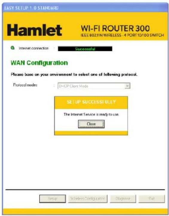 EASY SETUP 1.0 STANDARD Hamlet WI-FI ROUTER 300 IEEE 802.11N WIRELESS - 4 PORT 10/100 SWITCH Internet connection : Successful WAN Configuration Please base on your environment to select one of following protocol. Protocol modes : DHCP Client Mode SETUP SUCCESSFULLY The Internet Service is ready to use Close Setup Wireless Configuration Diagnise Exit
