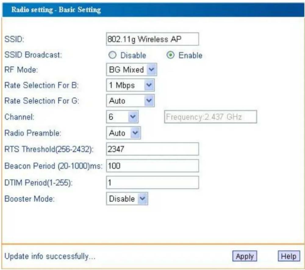 Radio setting - Basic Setting SSID: 802.11g Wireless AP SSID Broadcast: ○ Disable ○ Enable RF Mode: BG Mixed Rate Selection For B: 1 Mbps Rate Selection For G: Auto Channel: 6 Frequency:2.437 GHz Radio Preamble: Auto RTS Threshold(256-2432): 2347 Beacon Period (20-1000)ms: 100 DTIM Period(1-255): 1 Booster Mode: Disable Update info successfully... Apply Help