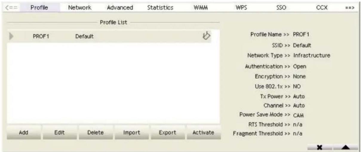 Profile Network Advanced Statistics WMM WPS SSO CCX ==> Profile List PROF1 Default Profile Name >> PROF1 SSID >> Default Network Type >> Infrastructure Authentication >> Open Encryption >> None Use 802.1x >> NO Tx Power >> Auto Channel >> Auto Power Save Mode >> CAM RTS Threshold >> n/a Fragment Threshold >> n/a Add Edit Delete Import Export Activate