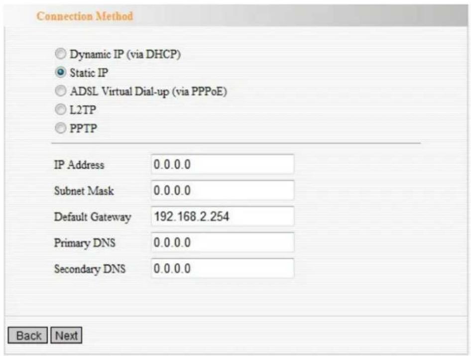Connection Method Dynamic IP (via DHCP) Static IP ADSL Virtual Dial-up (via PPPoE) L2TP PPTP IP Address 0.0.0.0 Subnet Mask 0.0.0.0 Default Gateway 192.168.2.254 Primary DNS 0.0.0.0 Secondary DNS 0.0.0.0 Back Next