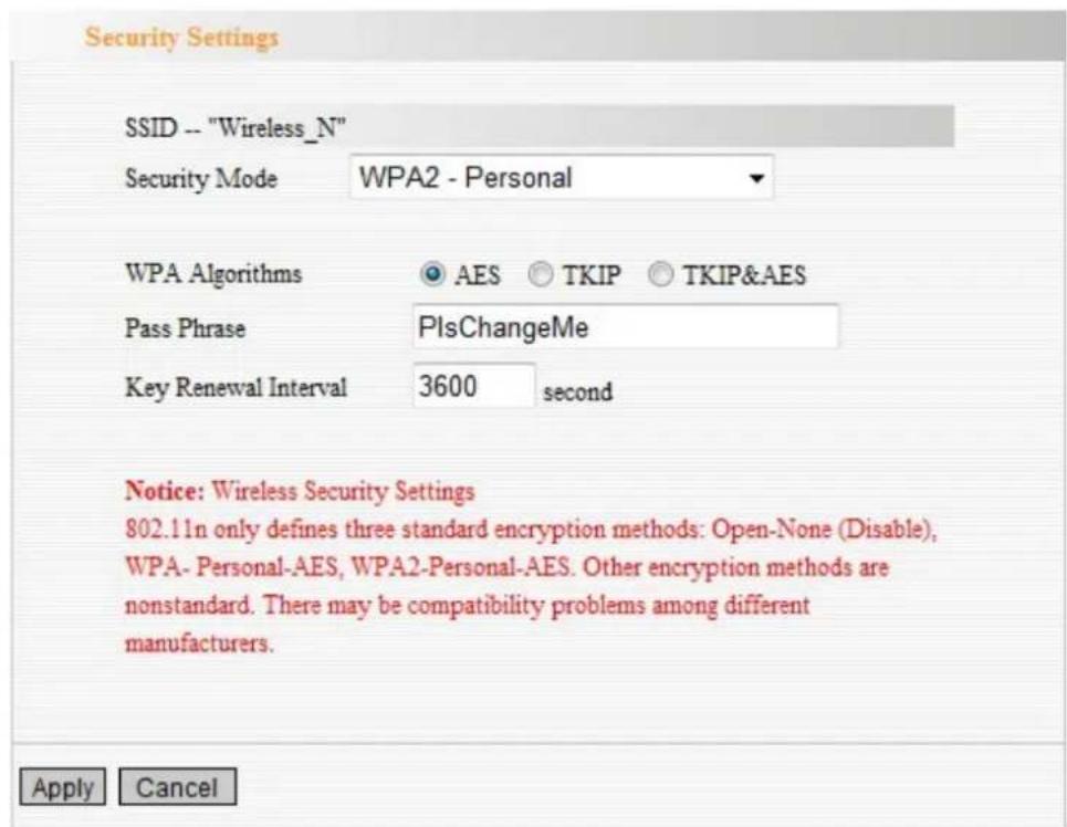 Security Settings SSID -- "Wireless_N" Security Mode WPA2 - Personal WPA Algorithms AES TKIP TKIP&AES Pass Phrase PIsChangeMe Key Renewal Interval 3600 second Notice: Wireless Security Settings 802.11n only defines three standard encryption methods: Open-None (Disable), WPA- Personal-AES, WPA2-Personal-AES. Other encryption methods are nonstandard. There may be compatibility problems among different manufacturers. Apply Cancel