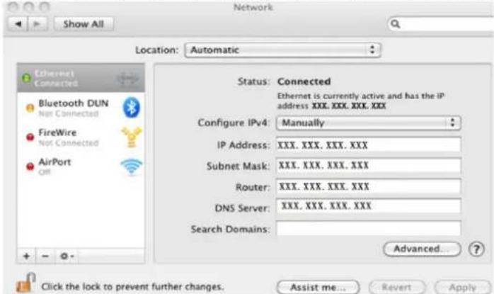 Show All Location: Automatic Ethernet Connected Bluetooth DUN Not Connected FireWire Not Connected AirPort Off Status: Connected Ethernet is currently active and has the IP address XXX, XXX, XXX, XXX Configure IPv4: Manually IP Address: XXX, XXX, XXX, XXX Subnet Mask: XXX, XXX, XXX, XXX Router: XXX, XXX, XXX, XXX DNS Server: XXX, XXX, XXX, XXX Search Domains: Advanced... Click the lock to prevent further changes. Assist me... Revert Apply