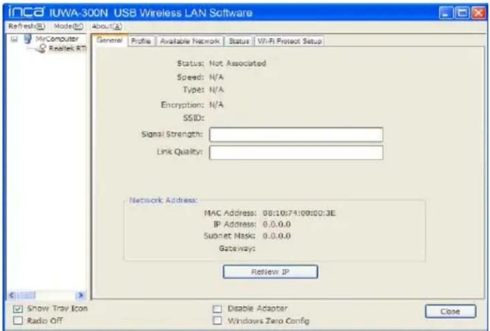 inca iUWA-300N USB Wireless LAN Software Refresh(B) Mode(M) About(A) General Profile Available Network Status Wi-Fi Project Setup Status: Not Associated Speed: N/A Type: N/A Encryption: N/A SSID: Signal Strength: Link Quality: Network Address: MAC Address: 08:10:74:00:00:3E IP Address: 0.0.0.0 Subnet Mask: 0.0.0.0 Gateway: Review IP Show Tray Icon Radio Off Disable Adapter Windows Zero Config Close