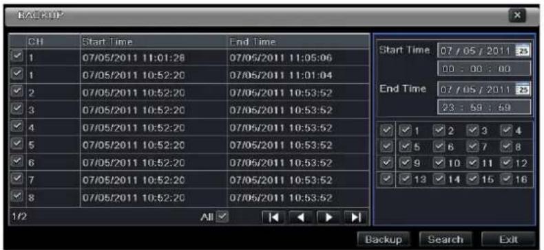 BACKUP CH Start Time End Time 1 07/05/2011 11:01:28 07/05/2011 11:05:06 1 07/05/2011 10:52:20 07/05/2011 11:01:04 2 07/05/2011 10:52:20 07/05/2011 10:53:52 3 07/05/2011 10:52:20 07/05/2011 10:53:52 4 07/05/2011 10:52:20 07/05/2011 10:53:52 5 07/05/2011 10:52:20 07/05/2011 10:53:52 6 07/05/2011 10:52:20 07/05/2011 10:53:52 7 07/05/2011 10:52:20 07/05/2011 10:53:52 8 07/05/2011 10:52:20 07/05/2011 10:53:52 1/2 All Start Time 07 / 05 / 2011 zS 00 : 00 : 00 End Time 07 / 05 / 2011 zS 23 : 59 : 49 ✓ 1 ✓ 2 ✓ 3 ✓ 4 ✓ 5 ✓ 6 ✓ 7 ✓ 8 ✓ 9 ✓ 10 ✓ 11 ✓ 12 ✓ 13 ✓ 14 ✓ 15 ✓ 16 Backup Search Exit
