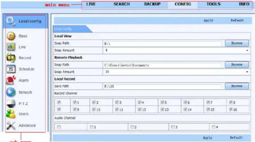 main menu LIVE SEARCH BACKUP CONFIG TOOLS INFO Local config Apply Default Local View Snap Path E:\ Browse Snap Amount 4 Remote Playback Snap Path C:\Users\kewin\Documents Browse Snap Amount 10 Local Record Save Path F:\15 Browse Record Channel ✓ 1 ✓ 2 ✓ 3 ✓ 4 ✓ 5 ✓ 6 ✓ 7 ✓ 8 ✓ 9 ✓ 10 ✓ 11 ✓ 12 ✓ 13 ✓ 14 ✓ 15 ✓ 16 Audio Channel □ 1 □ 2 □ 3 □ 4 Apply Default Sub menu