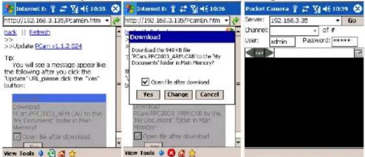 Internet E: 10:35 http://192.168.3.135/PCamEn.htm Back || Refresh >> Update PCam v1.1.2.024 Tip: You will see a message appear like the following after you click the 'Update' URL, please click the "Yes" button: Download PCam/PPC2003 ARM CAB to the My Document" folder in Main Memory? Open file after download Download PCam/PPC2003 ARM CAB to the My Document" folder in Main Memory? Open file after download View Tools View Tools Download Download the 949 KB file "PCam,PPC2003 ARM CAB to the 'My Documents' folder in Main Memory? Open file after download Yes Change Cancel Pocket Camera Server: 192.168.3.35 Go channel: of # User: admin Password: ****** User: admin