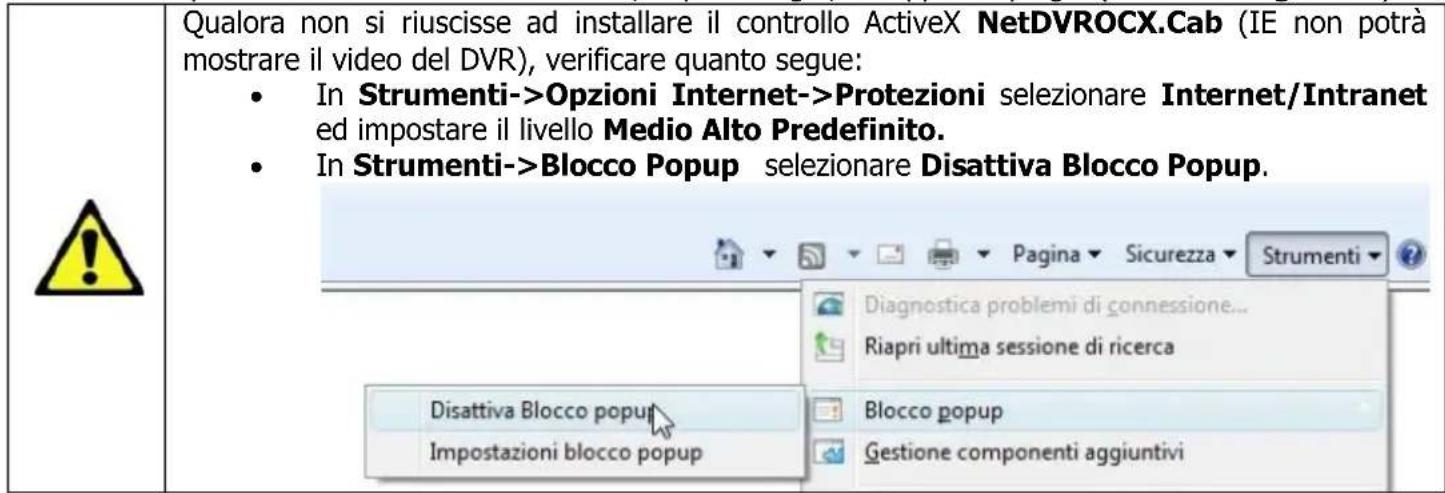 Qualora non si riuscisse ad installare il controllo ActiveX NetDVROCX.Cab (IE non potrà mostrare il video del DVR), verificare quanto segue: • In Strumenti->Opzioni Internet->Protezioni selezionare Internet/Intranet ed impostare il livello Medio Alto Predefinito. • In Strumenti->Blocco Popup selezio…