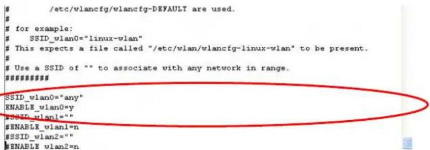 /etc/wlancfg/wlancfg-DEFAULT are used. # for example: SSID_vlan0="linux-vlan" This expects a file called "/etc/wlan/wlancfg-linux-vlan" to be present. # Use a SSID of "" to associate with any network in range. ######### SSID_vlan0="any" ENABLE_vlan0=y #SSID_vlan1="" #ENABLE_vlan1=n #SSID_vlan2="" #ENABLE wlan2=n