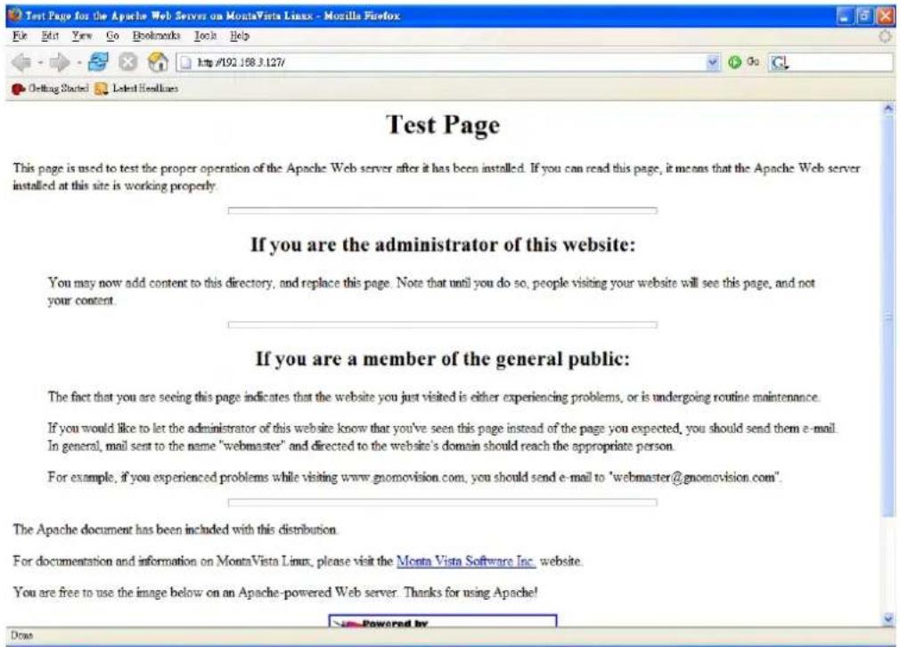 Test Page This page is used to test the proper operation of the Apache Web server after it has been installed. If you can read this page, it means that the Apache Web server installed at this site is working properly. If you are the administrator of this website: You may now add content to this directory, and replace this page. Note that until you do so, people visiting your website will see this page, and not your content. If you are a member of the general public: The fact that you are seeing this page indicates that the website you just visited is either experiencing problems, or is undergoing routine maintenance. If you would like to let the administrator of this website know that you've seen this page instead of the page you expected, you should send them e-mail. In general, mail sent to the name "webmaster" and directed to the website's domain should reach the appropriate person. For example, if you experienced problems while visiting www.gnomovision.com, you should send e-mail to "webmaster@gnomovision.com". The Apache document has been included with this distribution. For documentation and information on MontaVista Linux, please visit the Monta Vista Software Inc. website. You are free to use the image below on an Apache-powered Web server. Thanks for using Apache! Powered by