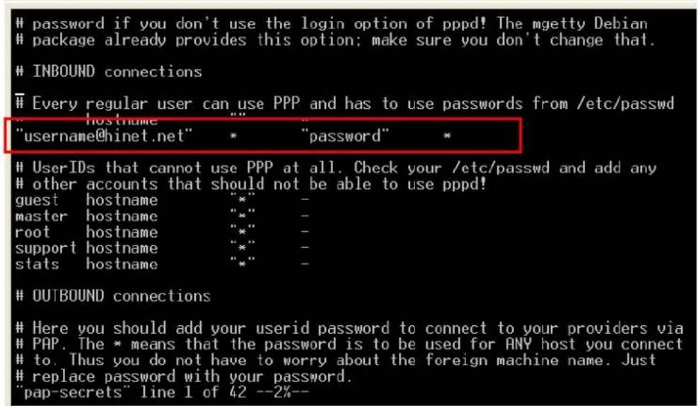 password if you don't use the login option of pppd! The mgetty Debian package already provides this option; make sure you don't change that. INBOUND connections Every regular user can use PPP and has to use passwords from /etc/passwd "username" "password" "username@hinet.net" * * UserIDs that cannot use PPP at all. Check your /etc/passwd and add any other accounts that should not be able to use pppd! guest hostname "*" master hostname "*" root hostname "*" support hostname "*" stats hostname "*" OUTBOUND connections Here you should add your userid password to connect to your providers via PAP. The * means that the password is to be used for ANY host you connect to. Thus you do not have to worry about the foreign machine name. Just replace password with your password. "pap-secrets" line 1 of 42 --2%--