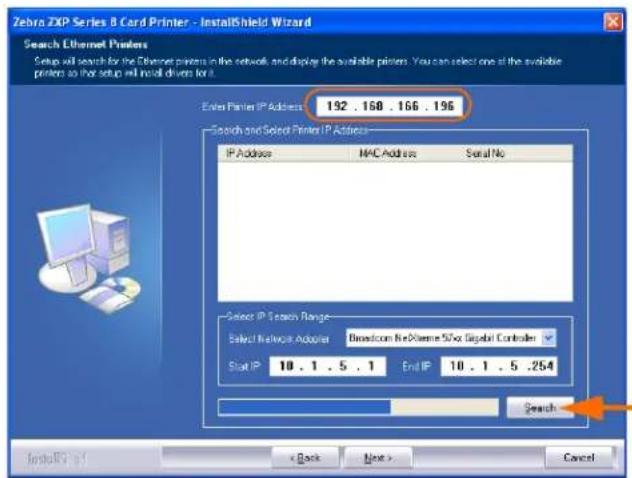 Zebro ZIPS Series B Card Printer - InstallShield Wizard Search Ethernet Printers Setup will search for the Ethernet printers in the network, and display the available printers. You can select one of the available printers so that setup will install drivers for it. Enter Printer IP Address: 192 . 168 . 166 . 196 Search and Select Printer IP Address: IP Address MAC Address Serial No Select IP Search Range: Select Network Adapter Directcom Re-Plume S/So Signal Controller Slot IP 10 . 1 . 5 . 1 End IP 10 . 1 . 5 .264 Search Install(R) 51 < Back Next > Cancel