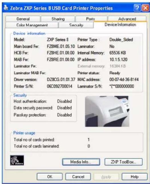 Zebra ZXP Series 8 USB Card Printer Properties General Sharing Ports Advanced Color Management Security Device Information Device information Model: ZXP Series 8 Printer Type : Double_Sided Main board Fw: FZ8ME.01.05.10 Laminator: No HCB Fw: FZ8HE.01.00.00 Internal Memory: 65536 KB MAB Fw: FZ8RE.01.00.00 IP address: 10.1.5.120 Laminator Fw: External memory: 16384 KB Laminator MAB Fw: Printer status: Ready Driver version: DZ8CG.01.01.37 MAC address: 00-07-4d-36-8144 Printer S/N: 06C092700014 Laminator S/N: (*~*000000000) Security Host authentication: Disabled Data security password: Disabled Passkey protection: Disabled Printer usage Total no of cards printed: 1 Total no of cards laminated: 0 Media Info... ZXP ToolBox... OK Cancel Apply Help