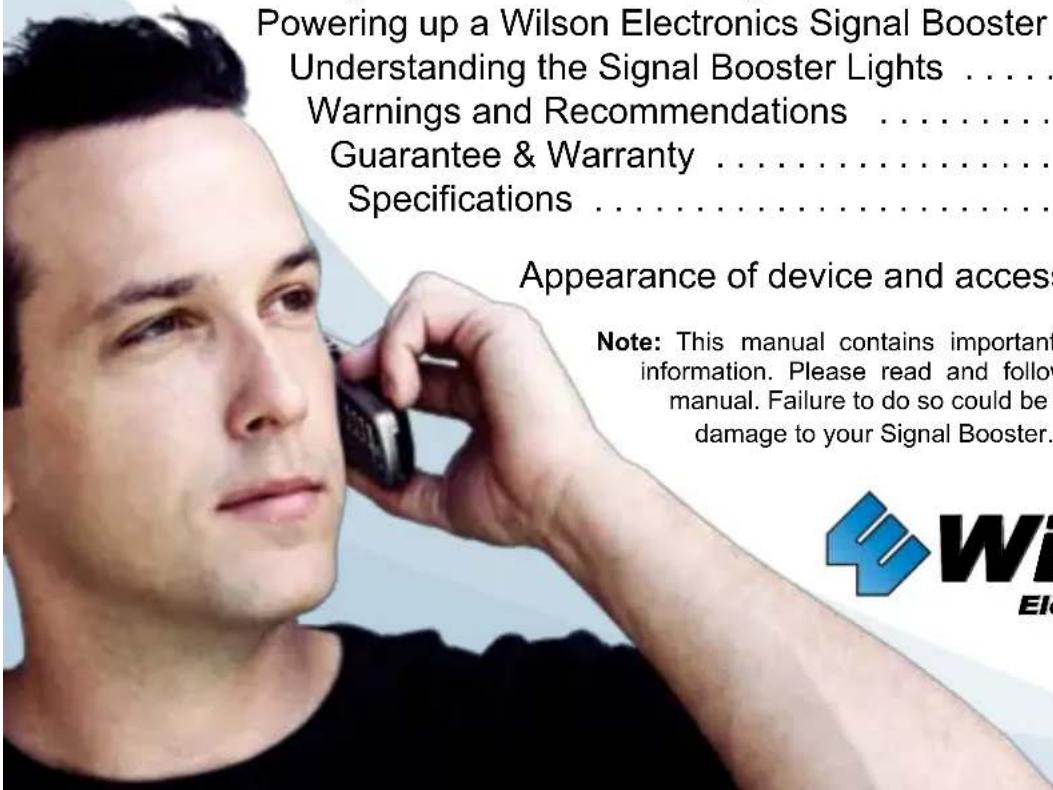 Powering up a Wilson Electronics Signal Booster Understanding the Signal Booster Lights ...... Warnings and Recommendations ...... Guarantee & Warranty ...... Specifications ...... Appearance of device and access Note: This manual contains important information. Please read and follow manual. Failure to do so could be damage to your Signal Booster.