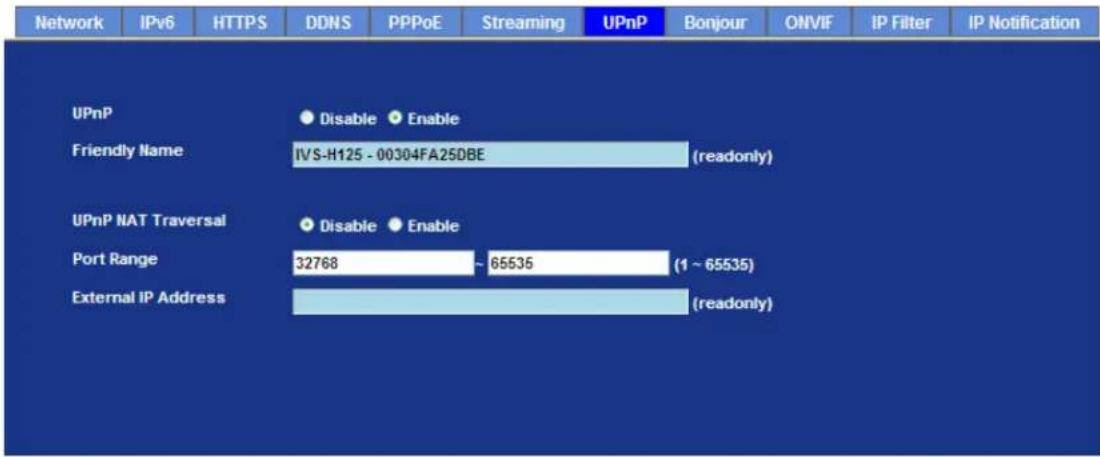 Network IPv6 HTTPS DDNS PPPoE Streaming UPnP Bonjour ONVIF IP Filter IP Notification UPnP Disable Enable Friendly Name IVS-H125 - 00304FA25DBE (readonly) UPnP NAT Traversal Disable Enable Port Range 32768 ~ 65535 (1 ~ 65535) External IP Address (readonly)