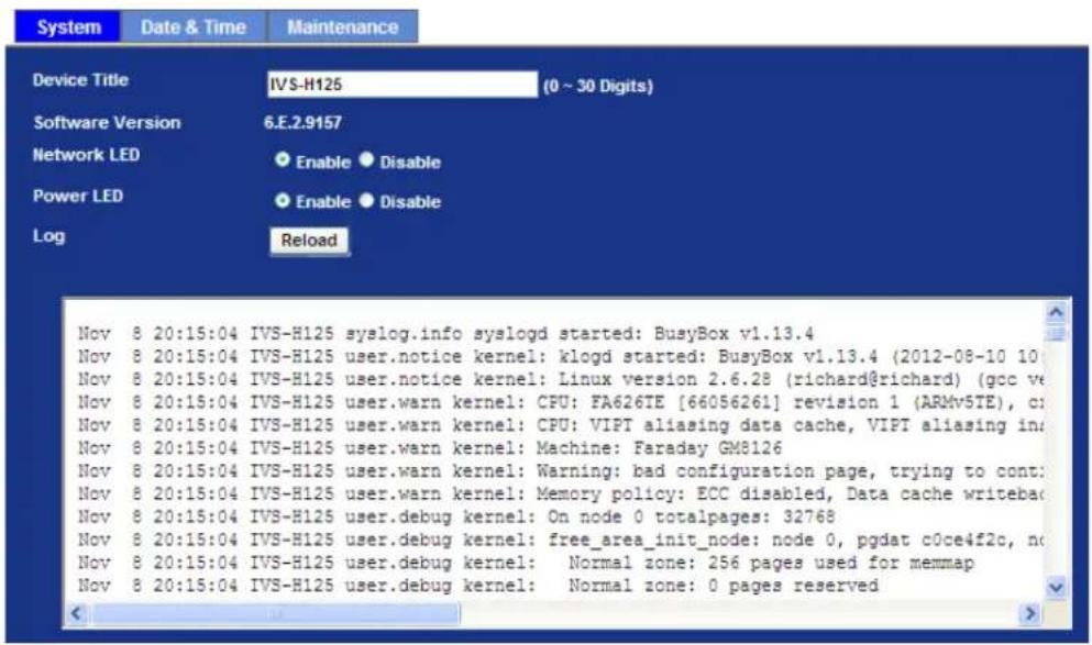 System Date & Time Maintenance Device Title IVS-H125 (0 ~ 30 Digits) Software Version 6.E.2.9157 Network LED Enable Disable Power LED Enable Disable Log Reload Nov 8 20:15:04 IVS-H125 syslog.info syslogd started: BusyBox v1.13.4 Nov 8 20:15:04 IVS-H125 user.notice kernel: klogd started: BusyBox v1.13.4 (2012-08-10 10 Nov 8 20:15:04 IVS-H125 user.notice kernel: Linux version 2.6.28 (richard@richard) (gcc ve Nov 8 20:15:04 IVS-H125 user.warn kernel: CFU: FA626TE [66056261] revision 1 (ARMv5TE), ci Nov 8 20:15:04 IVS-H125 user.warn kernel: CPU: VIPT aliasing data cache, VIPT aliasing in Nov 8 20:15:04 IVS-H125 user.warn kernel: Machine: Faraday GM8126 Nov 8 20:15:04 IVS-H125 user.warn kernel: Warning: bad configuration page, trying to cont: Nov 8 20:15:04 IVS-H125 user.warn kernel: Memory policy: ECC disabled, Data cache writeba( Nov 8 20:15:04 IVS-H125 user.debug kernel: On node 0 totalpages: 32768 Nov 8 20:15:04 IVS-H125 user.debug kernel: free_area_init_node: node 0, pgdat c0ce4f2c, no Nov 8 20:15:04 IVS-H125 user.debug kernel: Normal zone: 256 pages used for memmap Nov 8 20:15:04 IVS-H125 user.debug kernel: Normal zone: 0 pages reserved