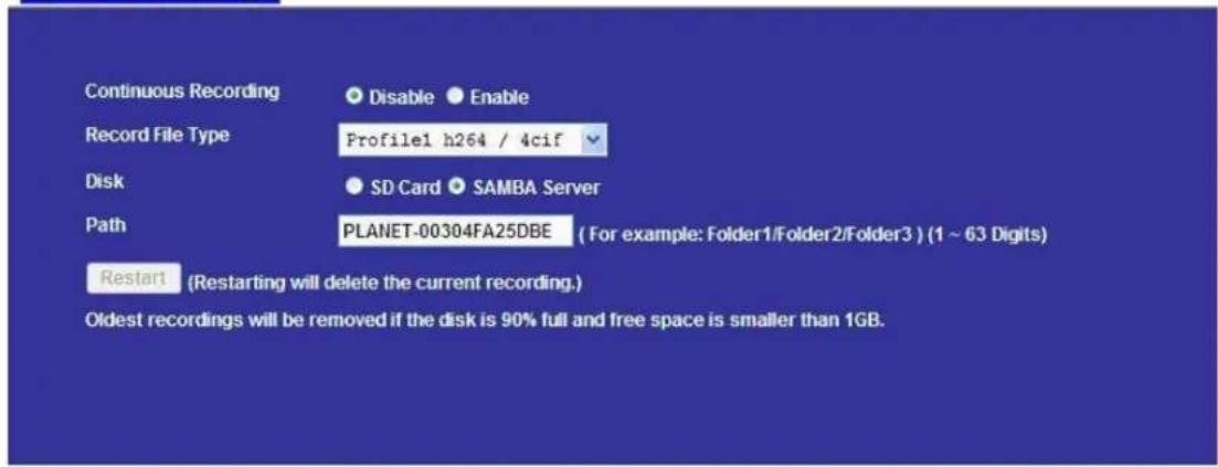 Continuous Recording Disable Enable Record File Type Profile1 h264 / 4cif Disk SD Card SAMBA Server Path PLANET-00304FA25DBE ( For example: Folder1/Folder2/Folder3 ) (1 ~ 63 Digits) Restart (Restarting will delete the current recording.) Oldest recordings will be removed if the disk is 90% full and free space is smaller than 1GB.