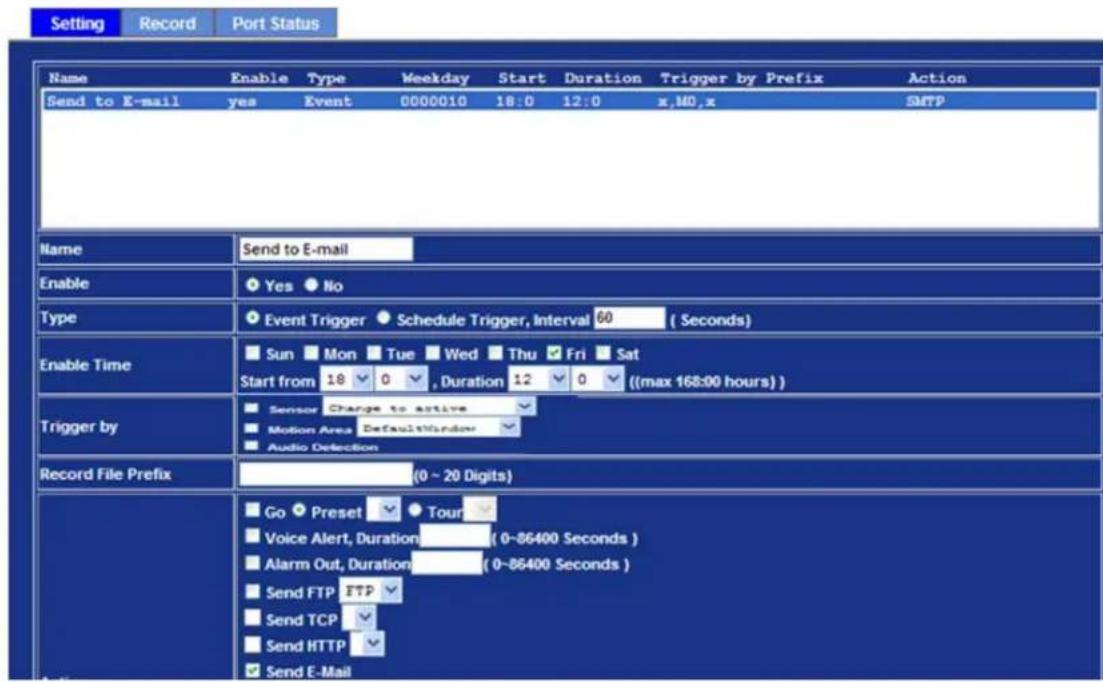Setting Record Port Status Name Enable Type Weekday Start Duration Trigger by Prefix Action Send to E-mail yes Event 0000010 18:0 12:0 x,MD,x SMTP Name Send to E-mail Enable Yes No Type Event Trigger Schedule Trigger, Interval 60 (Seconds) Enable Time Sun Mon Tue Wed Thu Fri Sat Start from 18 0 , Duration 12 0 ((max 168:90 hours)) Trigger by Sensor Change to active Motion Area DefaultWindow Audio Detection Record File Prefix (0 ~ 20 Digits) Go Preset Tour Voice Alert, Duration (0~86400 Seconds) Alarm Out, Duration (0~86400 Seconds) Send FTP FTP Send TCP Send HTTP Send E-Mail