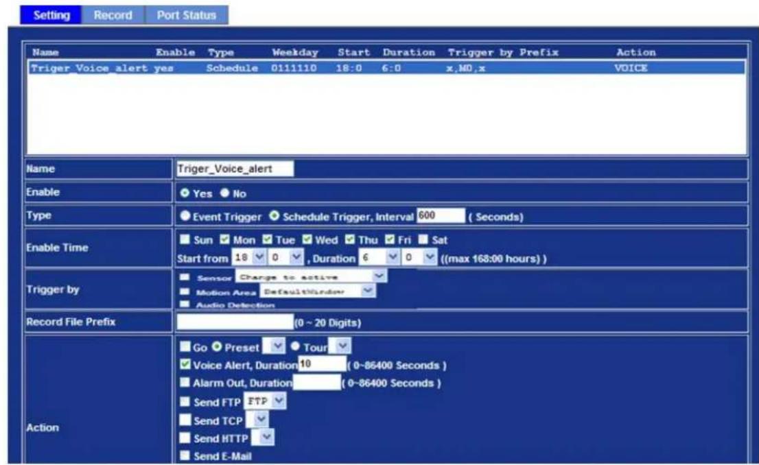 Setting Record Port Status Name Enable Type Weekday Start Duration Trigger by Prefix Action Trigger_Voice_alert yes Schedule 0111110 18:0 6:0 x,MO,x VOICE Name Triger_Voice_alert Enable Yes No Type Event Trigger Schedule Trigger, Interval 600 (Seconds) Enable Time Sun Mon Tue Wed Thu Fri Sat Start from 18 0 , Duration 6 0 ((max 168:00 hours)) Trigger by Sensor Change to active Motion Area DefaultWindow Audio Detection Record File Prefix (0 ~ 20 Digits) Action Go Preset Tour Voice Alert, Duration 10 (0~86400 Seconds) Alarm Out, Duration (0~86400 Seconds) Send FTP FTP Send TCP Send HTTP Send E-Mail