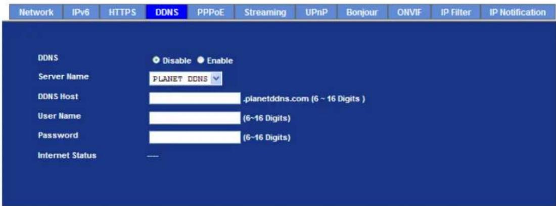 Network IPv6 HTTPS DDNS PPPoE Streaming UPnP Bonjour ONVIF IP Filter IP Notification DDNS Disable Enable Server Name PLANET DDNS DDNS Host .planetddns.com (6 ~ 16 Digits ) User Name (6~16 Digits) Password (6~16 Digits) Internet Status ---