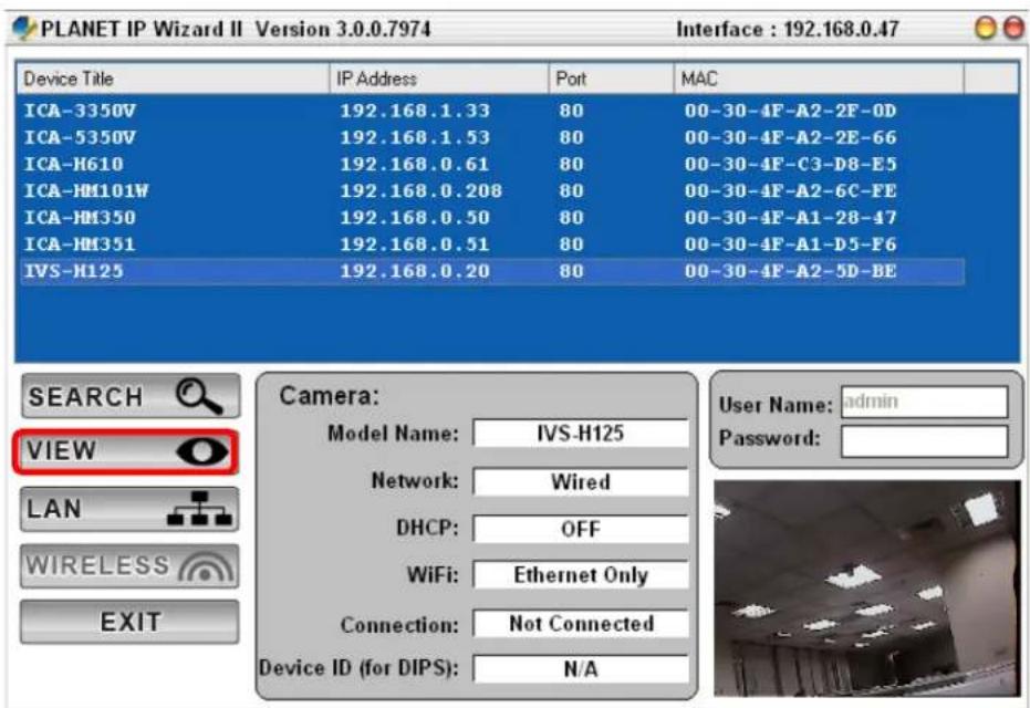 PLANET IP Wizard II Version 3.0.0.7974 Interface : 192.168.0.47 Device Title IP Address Port MAC ICA-3350V 192.168.1.33 80 00-30-4F-A2-2F-0D ICA-5350V 192.168.1.53 80 00-30-4F-A2-2E-66 ICA-H610 192.168.0.61 80 00-30-4F-C3-D8-E5 ICA-HM101W 192.168.0.208 80 00-30-4F-A2-6C-FE ICA-HM350 192.168.0.50 80 00-30-4F-A1-28-47 ICA-HM351 192.168.0.51 80 00-30-4F-A1-D5-F6 IVS-H125 192.168.0.20 80 00-30-4F-A2-5D-BE SEARCH VIEW LAN WIRELESS EXIT Camera: Model Name: IVS-H125 Network: Wired DHCP: OFF WiFi: Ethernet Only Connection: Not Connected Device ID (for DIPS): N/A User Name: admin Password: