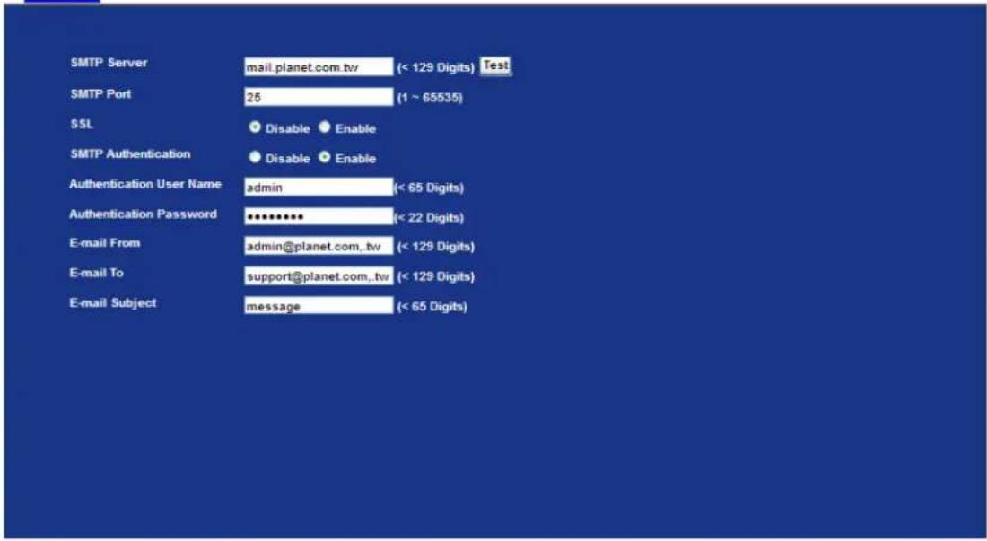 SMTP Server mail.planet.com.tw (< 129 Digits) Test SMTP Port 25 (1 ~ 65535) SSL Disable Enable SMTP Authentication Disable Enable Authentication User Name admin (< 65 Digits) Authentication Password ******** (< 22 Digits) E-mail From admin@planet.com.tw (< 129 Digits) E-mail To support@planet.com.tw (< 129 Digits) E-mail Subject message (< 65 Digits)