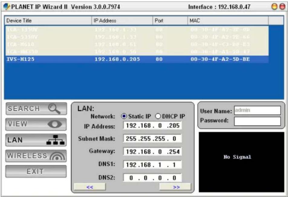 PLANET IP Wizard II Version 3.0.0.7974 Interface : 192.168.0.47 Device Title IP Address Port MAC ICA-1350V 192.168.1.33 80 00-10-4F-A2-2F-0D ICA-5350V 192.168.1.33 80 00-10-4F-A2-2E-66 ICA-H610 192.168.0.61 80 00-10-4F-C3-D8-E3 ICA-H6130 192.168.0.50 80 00-10-4F-A1-2B-47 IVS-H125 192.168.0.205 80 00-30-4F-A2-5D-BE SEARCH VIEW LAN WIRELESS EXIT LAN: Network: Static IP DHCP IP IP Address: 192 .168 . 0 .205 Subnet Mask: 255 .255 .255 . 0 Gateway: 192 .168 . 0 .254 DNS1: 192 .168 . 1 . 1 DNS2: 0 . 0 . 0 . 0 << >>