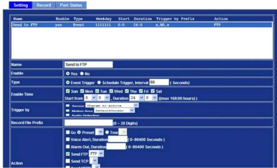 Setting Record Port Status Name Enable Type Weekday Start Duration Trigger by Prefix Action Send to FTP yes Event 1111111 0:0 24:0 x,HG,x FTP Name Send to FTP Enable Yes No Type Event Trigger Schedule Trigger, Interval 60 (Seconds) Enable Time Sun Mon Tue Wed Thu Fri Sat Start from 0 0 , Duration 24 0 ((max 168:00 hours)) Trigger by Sensor Change to active Motion Area DefaultWindow Audio Detection Record File Prefix (0 ~ 20 Digits) Action Go Preset Tour Voice Alert, Duration (0~86400 Seconds) Alarm Out, Duration (0~86400 Seconds) Send FTP FTP Send TCP Send HTTP