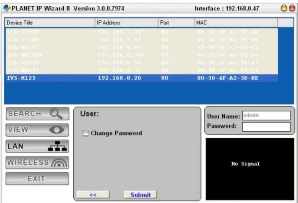 PLANET IP Wizard II Version 3.0.0.7974 Interface : 192.168.0.47 Device Title IP Address Port MAC ICA-3350V 192.168.1.33 00 00-30-4F-A2-2F-0B ICA-5350V 192.168.1.33 00 00-30-4F-A2-2E-6A ICA-H6110 192.168.0.61 80 00-30-4F-C3-0B-E5 ICA-H6101W 192.168.0.70B 00 00-30-4F-A2-6C-FT ICA-J81350 192.168.0.50 80 00-30-4F-A1-7B-47 ICA-J81351 192.168.0.51 80 00-30-4F-A1-D5-F6 IVS-H125 192.168.0.20 80 00-30-4F-A2-5D-BE SEARCH VIEW LAN WIRELESS EXIT User: Change Password << Submit User Name: admin Password: No Signal