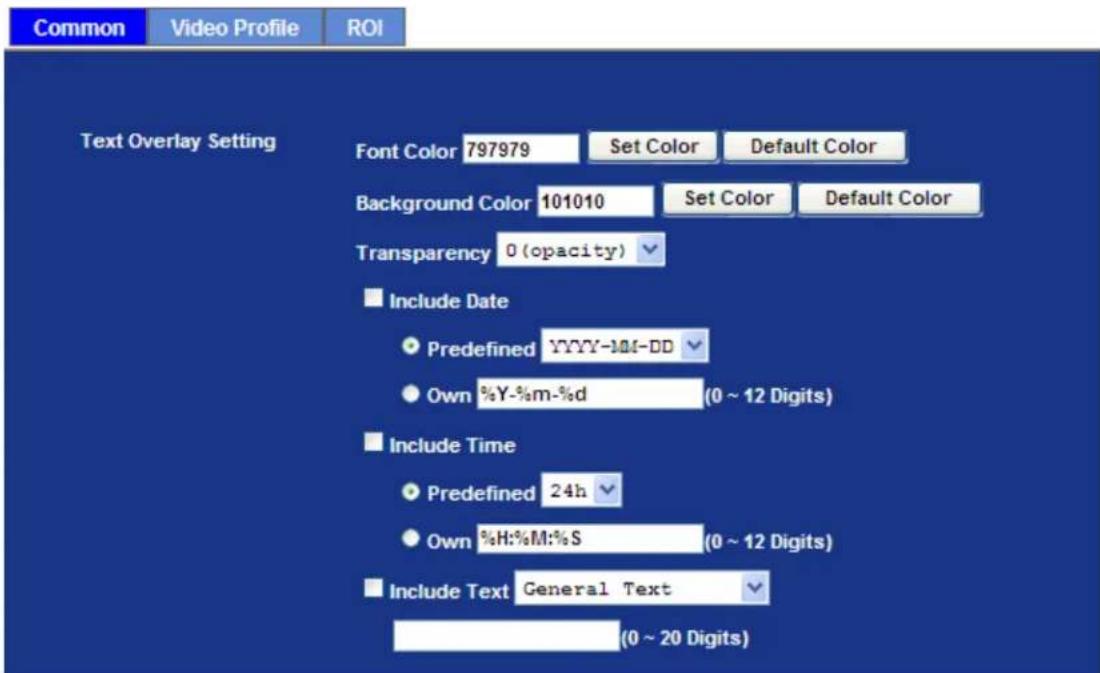 Common Video Profile ROI Text Overlay Setting Font Color 797979 Set Color Default Color Background Color 101010 Set Color Default Color Transparency 0 (opacity) Include Date Predefined YYYY-MM-DD Own %Y-%m-%d (0 ~ 12 Digits) Include Time Predefined 24h Own %H:%M:%S (0 ~ 12 Digits) Include Text General Text (0 ~ 20 Digits)