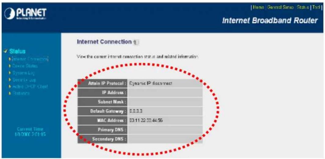 PLANET Internet Broadband Router Status Internet Connection Device Status Systems Log Security Log Active DNS Cloud Protocols Current Time 14/2007 2:11:15 Internet Connection ? View the current internet connection status and related information. Atain IP Protocol : Dynamic IP disconnect IP Address : Subnet Mask : Default Gateway : 0.0.0.3 MAC Address : 03:11:22:33:44:56 Primary DNS : Secondary DNS :