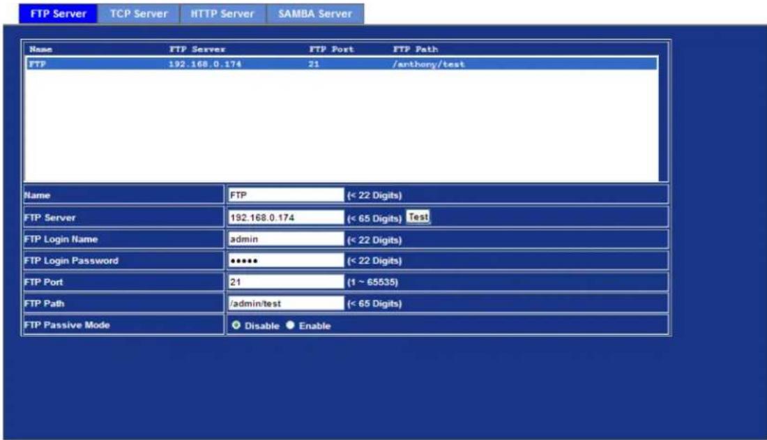 FTP Server TCP Server HTTP Server SAMBA Server Name FTP Server FTP Port FTP Path FTP 192.168.0.174 21 /anthony/test Name FTP (< 22 Digits) FTP Server 192.168.0.174 (< 65 Digits) Test FTP Login Name adults (< 22 Digits) FTP Login Password **** (< 22 Digits) FTP Port 21 (1 ~ 65535) FTP Path /admin/test (< 65 Digits) FTP Passive Mode Disable Enable