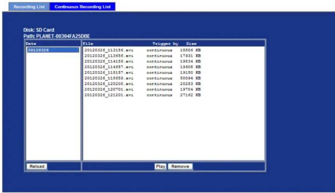Recording List Continuous Recording List Disk: SD Card Path: PLANET-00304FA25DBE Date File Trigger by Size 20120326 20120326_113156.avi continuous 15506 KB 20120326_113656.avi continuous 17931 KB 20120326_114156.avi continuous 19834 KB 20120326_114657.avi continuous 19608 KB 20120326_115157.avi continuous 19150 KB 20120326_115659.avi continuous 50094 KB 20120326_120200.avi continuous 20253 KB 20120326_120701.avi continuous 19704 KB 20120326_121201.avi continuous 27162 KB Reload Play Remove