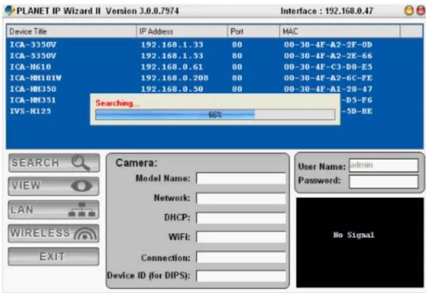 PLANET IP Wizard II Version 3.0.0.7974 Interface : 192.168.0.47 Device Title IP Address Port MAC ICA-3350V 192.168.1.33 80 00-30-4F-A2-2F-0D ICA-5350V 192.168.1.53 80 00-30-4F-A2-2E-66 ICA-H610 192.168.0.61 80 00-30-4F-C3-D8-E5 ICA-H8101W 192.168.0.208 80 00-30-4F-A2-6C-FE ICA-H8350 192.168.0.50 80 00-30-4F-A1-28-47 ICAHG351 IVS-H125 Searching... 66% -D5-F6 -5D-BE SEARCH VIEW LAN WIRELESS EXIT Camera: Model Name: Network: DHCP: WiFi: Connection: Device ID (for DIPS): User Name: admin Password: No Signal