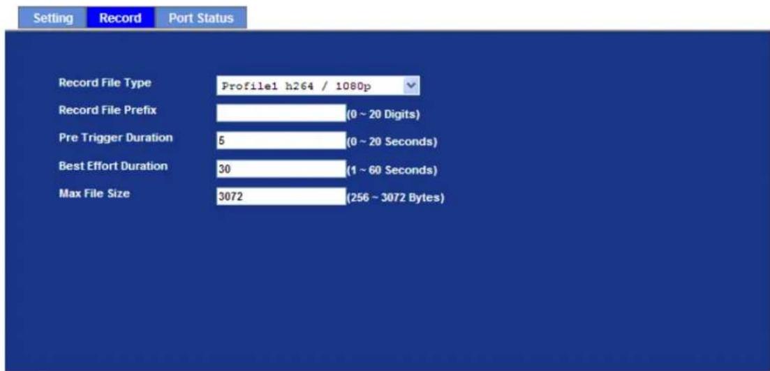 Setting Record Port Status Record File Type Profile1 h264 / 1080p Record File Prefix (0 ~ 20 Digits) Pre Trigger Duration 5 (0 ~ 20 Seconds) Best Effort Duration 30 (1 ~ 60 Seconds) Max File Size 3072 (256 ~ 3072 Bytes)