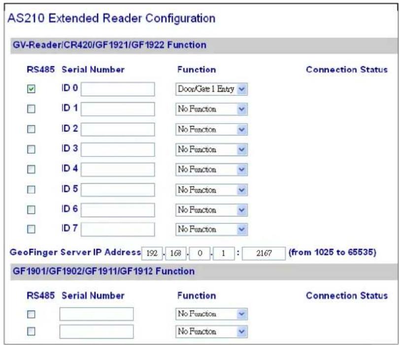 AS210 Extended Reader Configuration GV-Reader/CR420/GF1921/GF1922 Function RS485 Serial Number Function Connection Status ID 0 Door/Gate 1 Entry ID 1 No Function ID 2 No Function ID 3 No Function ID 4 No Function ID 5 No Function ID 6 No Function ID 7 No Function GeoFinger Server IP Address 192 168 0 1 : 2167 (from 1025 to 65535) GF1901/GF1902/GF1911/GF1912 Function RS485 Serial Number Function Connection Status No Function No Function