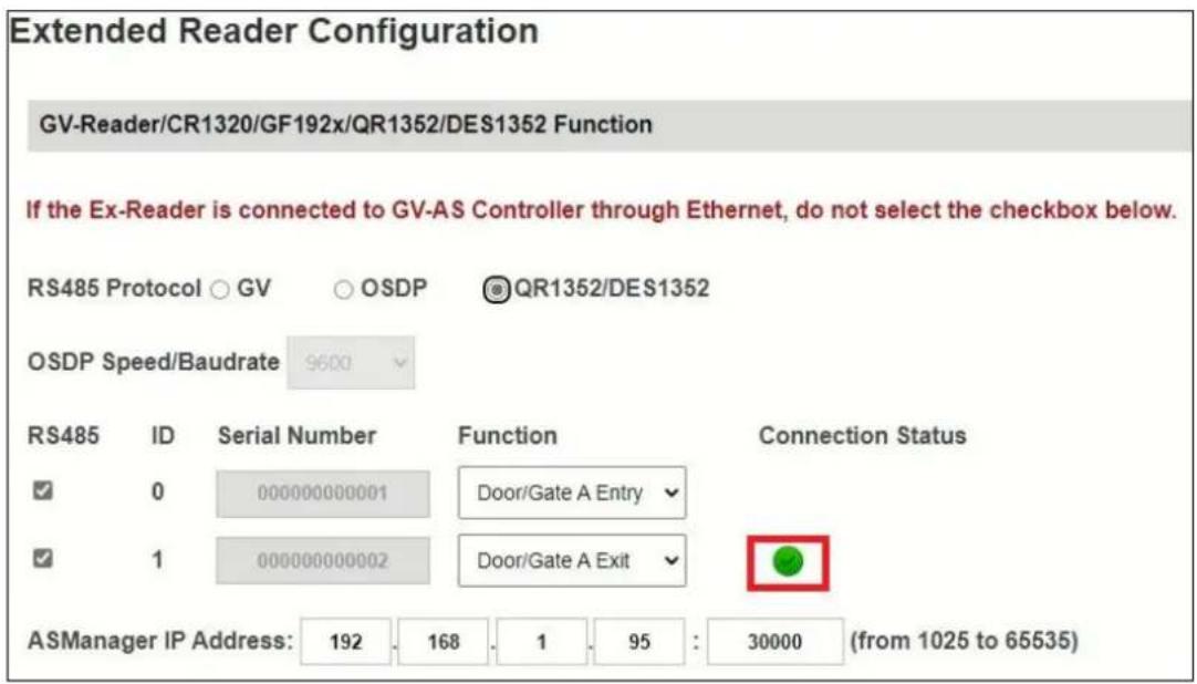 Extended Reader Configuration GV-Reader/CR1320/GF192x/QR1352/DES1352 Function If the Ex-Reader is connected to GV-AS Controller through Ethernet, do not select the checkbox below. RS485 Protocol ○ GV ○ OSDP @QR1352/DES1352 OSDP Speed/Baudrate 9600 RS485 ID Serial Number Function Connection Status ✓ 0 000000000001 Door/Gate A Entry ✓ ✓ 1 000000000002 Door/Gate A Exit ✓ ASManager IP Address: 192 168 1 95 : 30000 (from 1025 to 65535)