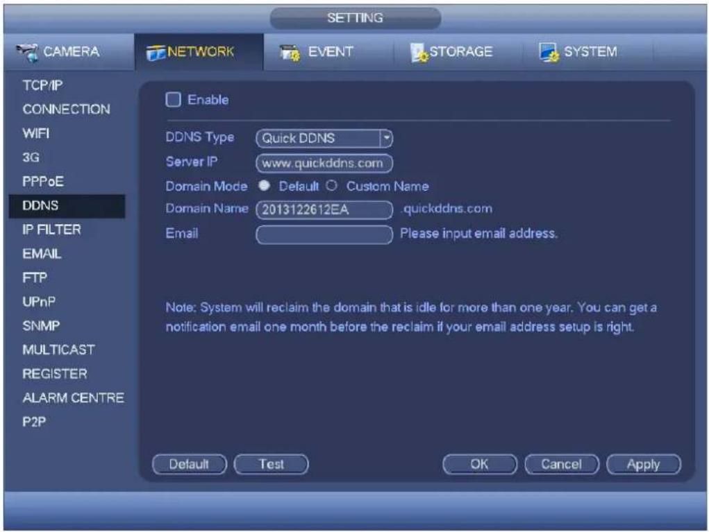 SETTING CAMERA NETWORK EVENT STORAGE SYSTEM TCP/IP CONNECTION WIFI 3G PPPoE DDNS IP FILTER EMAIL FTP UPnP SNMP MULTICAST REGISTER ALARM CENTRE P2P Enable DDNS Type Quick DDNS Server IP www.quickddns.com Domain Mode Default Custom Name Domain Name 2013122612EA quickddns.com Email Please input email address. Note: System will reclaim the domain that is idle for more than one year. You can get a notification email one month before the reclaim if your email address setup is right. Default Test OK Cancel Apply