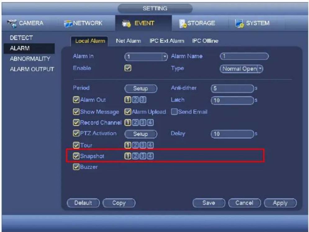 SETTING CAMERA NETWORK EVENT STORAGE SYSTEM DETECT ALARM ABNORMALITY ALARM OUTPUT Local Alarm Net Alarm IPC Ext Alarm IPC Offline Alarm In 1 Alarm Name 1 Enable ✓ Type Normal Open Period Setup Anti-dither 5 s ✓ Alarm Out 1 2 3 Latch 10 s ✓ Show Message ✓ Alarm Upload Send Email ✓ Record Channel 1 2 3 4 ✓ PTZ Activation Setup Delay 10 s ✓ Tour 1 2 3 4 ✓ Snapshot 1 2 3 4 ✓ Buzzer Default Copy Save Cancel Apply