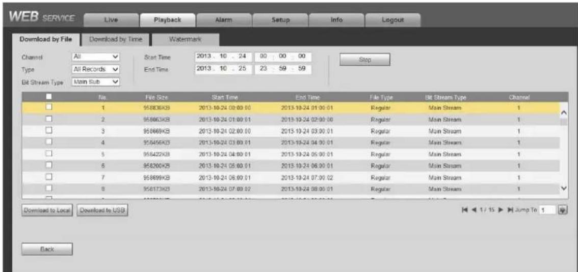 WEB SERVICE Live Playback Alarm Setup Info Logout Download by File Download by Time Watermark Channel All Start Time 2013. 10 . 24 00 00 00 Type All Records End Time 2013. 10 . 25 23 59 59 Bit Stream Type Main Sub Stop No File Size Start Time End Time File Type Bit Stream Type Channel 1 95806KB 2013-10-24 00:00:00 2013-10-24 01:00:01 Regular Main Stream 1 2 95863KB 2013-10-24 01:00:01 2013-10-24 02:00:00 Regular Main Stream 1 3 95866KB 2013-10-24 02:00:00 2013-10-24 03:00:01 Regular Main Stream 1 4 95845KB 2013-10-24 03:00:01 2013-10-24 04:00:01 Regular Main Stream 1 5 95842KB 2013-10-24 04:00:01 2013-10-24 05:00:01 Regular Main Stream 1 6 95820KB 2013-10-24 05:00:01 2013-10-24 06:00:01 Regular Main Stream 1 7 95869KB 2013-10-24 06:00:01 2013-10-24 07:00:02 Regular Main Stream 1 8 95817KB 2013-10-24 07:00:02 2013-10-24 08:00:01 Regular Main Stream 1 Download to Local Download to USB Back