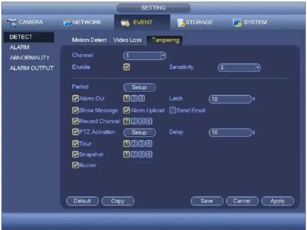 SETTING CAMERA NETWORK EVENT STORAGE SYSTEM DETECT ALARM ABNORMALITY ALARM OUTPUT Motion Detect Video Loss Tampering Channel 1 Enable ✓ Sensitivity 3 Period Setup ✓ Alarm Out 1 2 3 Latch 10 s ✓ Show Message ✓ Alarm Upload Send Email ✓ Record Channel 1 2 3 4 ✓ PTZ Activation Setup Delay 10 s ✓ Tour 1 2 3 4 ✓ Snapshot 1 2 3 4 ✓ Buzzer Default Copy Save Cancel Apply