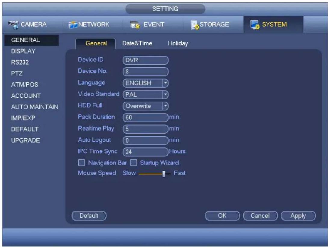 SETTING CAMERA NETWORK EVENT STORAGE SYSTEM GENERAL DISPLAY RS232 PTZ ATM/POS ACCOUNT AUTO MAINTAIN IMP/EXP DEFAULT UPGRADE General Date&Time Holiday Device ID DVR Device No. 8 Language ENGLISH Video Standard PAL HDD Full Overwrite Pack Duration 60 min Realtime Play 5 min Auto Logout 0 min IPC Time Sync 24 Hours Navigation Bar Startup Wizard Mouse Speed Slow Fast Default OK Cancel Apply