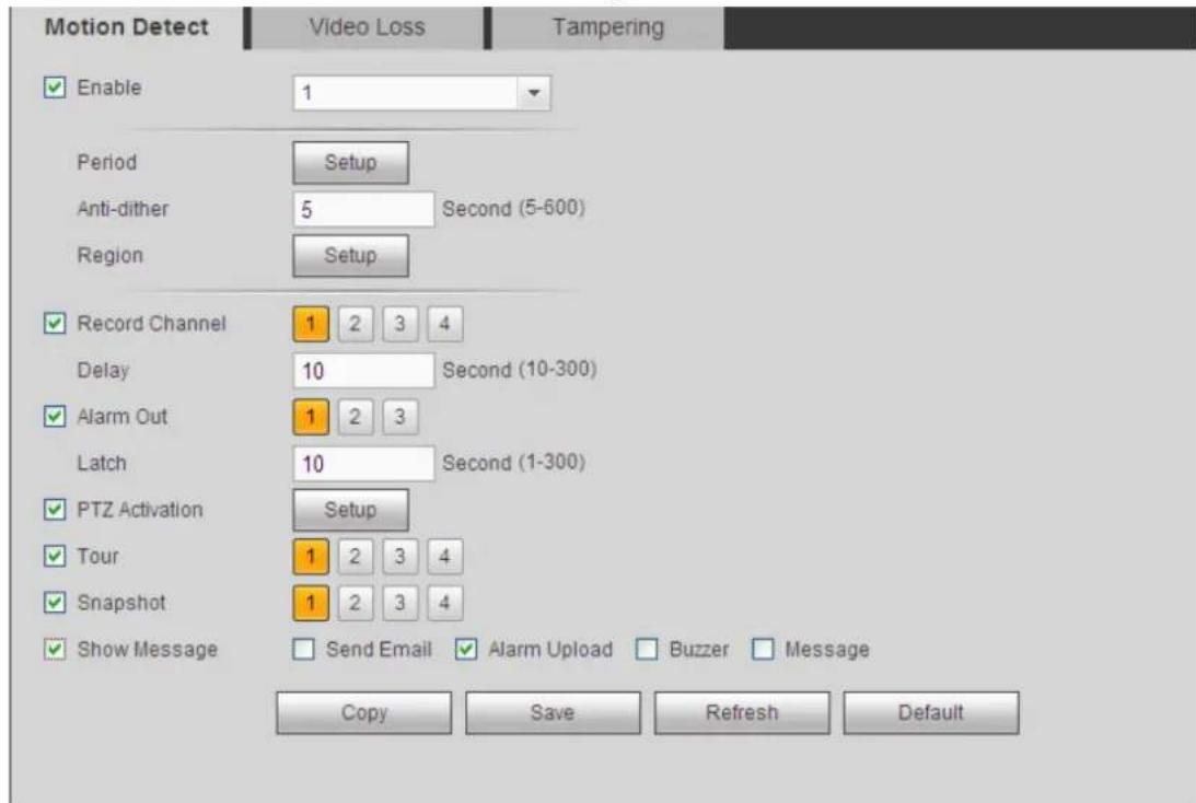 Motion Detect Video Loss Tampering Enable 1 Period Setup Anti-dither 5 Second (5-600) Region Setup Record Channel 1 2 3 4 Delay 10 Second (10-300) Alarm Out 1 2 3 Latch 10 Second (1-300) PTZ Activation Setup Tour 1 2 3 4 Snapshot 1 2 3 4 Show Message Send Email Alarm Upload Buzzer Message Copy Save Refresh Default