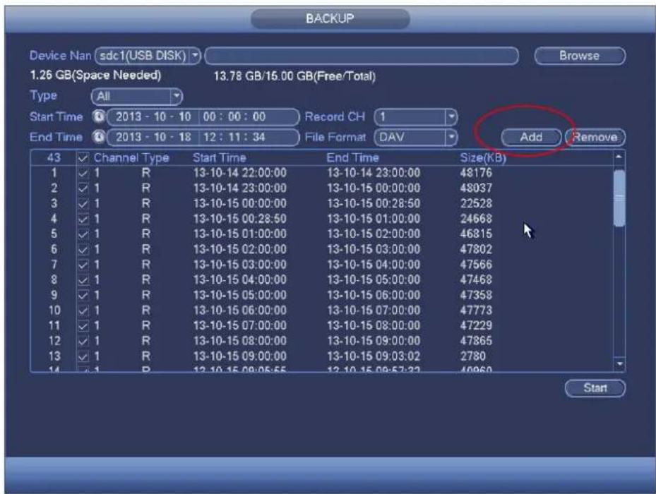 BACKUP Device Nan sdc1(USB DISK) Browse 1.26 GB(Space Needed) 13.78 GB/15.00 GB(Free/Total) Type All Start Time 2013 - 10 - 10 00 : 00 : 00 Record CH 1 End Time 2013 - 10 - 18 12 : 11 : 34 File Format DAV Add Remove 43 Channel Type Start Time End Time Size(KB) 1 ✓ 1 R 13-10-14 22:00:00 13-10-14 23:00:00 48176 2 ✓ 1 R 13-10-14 23:00:00 13-10-15 00:00:00 48037 3 ✓ 1 R 13-10-15 00:00:00 13-10-15 00:28:50 22528 4 ✓ 1 R 13-10-15 00:28:50 13-10-15 01:00:00 24668 5 ✓ 1 R 13-10-15 01:00:00 13-10-15 02:00:00 46815 6 ✓ 1 R 13-10-15 02:00:00 13-10-15 03:00:00 47802 7 ✓ 1 R 13-10-15 03:00:00 13-10-15 04:00:00 47566 8 ✓ 1 R 13-10-15 04:00:00 13-10-15 05:00:00 47468 9 ✓ 1 R 13-10-15 05:00:00 13-10-15 06:00:00 47358 10 ✓ 1 R 13-10-15 06:00:00 13-10-15 07:00:00 47773 11 ✓ 1 R 13-10-15 07:00:00 13-10-15 08:00:00 47229 12 ✓ 1 R 13-10-15 08:00:00 13-10-15 09:00:00 47865 13 ✓ 1 R 13-10-15 09:00:00 13-10-15 09:32:22 2780 Start