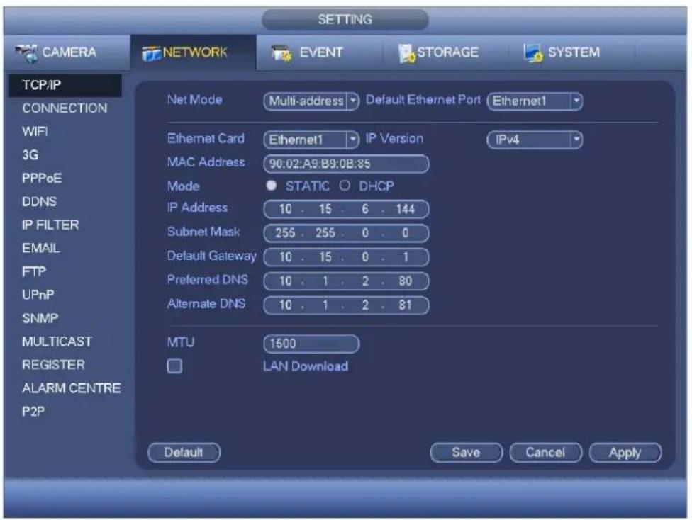 CAMERA NETWORK EVENT STORAGE SYSTEM TCP/IP CONNECTION WIFI 3G PPPoE DDNS IP FILTER EMAIL FTP UPnP SNMP MULTICAST REGISTER ALARM CENTRE P2P NET MODE Multi-address Default Ethernet Port Ethernet1 Ethernet Card Ethernet1 IP Version IPv4 MAC Address 90:02:A9:B9:0B:85 Mode STATIC O DHCP IP Address 10 . 15 . 6 . 144 Subnet Mask 255 . 255 . 0 . 0 Default Gateway 10 . 15 . 0 . 1 Preferred DNS 10 . 1 . 2 . 80 Alternate DNS 10 . 1 . 2 . 81 MTU 1500 LAN Download Default Save Cancel Apply