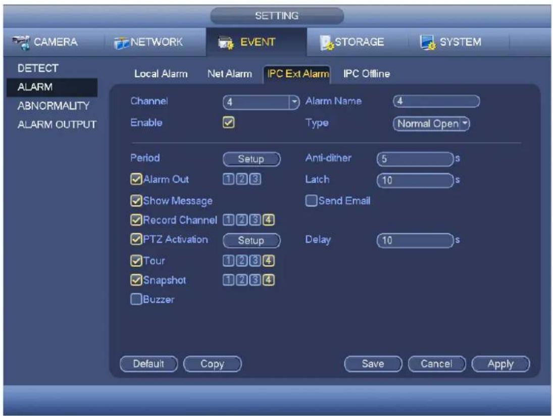 SETTING CAMERA NETWORK EVENT STORAGE SYSTEM DETECT ALARM ABNORMALITY ALARM OUTPUT Local Alarm Net Alarm IPC Ext Alarm IPC Offline Channel 4 Alarm Name 4 Enable ✓ Type Normal Open Period Setup Anti-dither 5 s ✓ Alarm Out 1 2 3 Latch 10 s ✓ Show Message Send Email ✓ Record Channel 1 2 3 4 ✓ PTZ Activation Setup Delay 10 s ✓ Tour 1 2 3 4 ✓ Snapshot 1 2 3 4 □ Buzzer Default Copy Save Cancel Apply