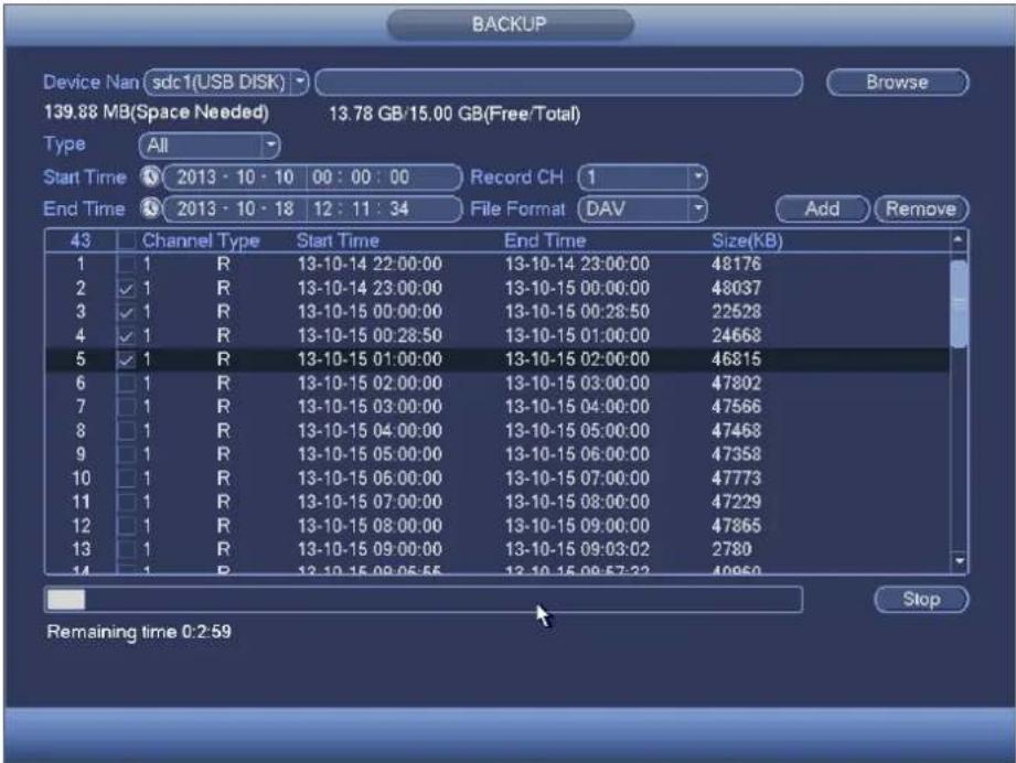 BACKUP Device Nan sdc1(USB DISK) Browse 139.88 MB(Space Needed) 13.78 GB/15.00 GB(Free/Total) Type All Start Time 2013 - 10 - 10 00 : 00 : 00 Record CH 1 End Time 2013 - 10 - 18 12 : 11 : 34 File Format DAV Add Remove 43 Channel Type Start Time End Time Size(KB) 1 1 R 13-10-14 22:00:00 13-10-14 23:00:00 48176 2 ✓ 1 R 13-10-14 23:00:00 13-10-15 00:00:00 48037 3 ✓ 1 R 13-10-15 00:00:00 13-10-15 00:28:50 22528 4 ✓ 1 R 13-10-15 00:28:50 13-10-15 01:00:00 24668 5 ✓ 1 R 13-10-15 01:00:00 13-10-15 02:00:00 46815 6 1 R 13-10-15 02:00:00 13-10-15 03:00:00 47802 7 1 R 13-10-15 03:00:00 13-10-15 04:00:00 47566 8 1 R 13-10-15 04:00:00 13-10-15 05:00:00 47468 9 1 R 13-10-15 05:00:00 13-10-15 06:00:00 47358 10 1 R 13-10-15 06:00:00 13-10-15 07:00:00 47773 11 1 R 13-10-15 07:00:00 13-10-15 08:00:00 47229 12 1 R 13-10-15 08:00:00 13-10-15 09:00:00 47865 13 1 R 13-10-15 09:00:00 13-10-15 09:32:27 2789 Stop Remaining time 0:2:59