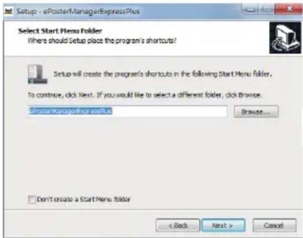 Setup - ePosterManagerExpressPlus Select Start Menu Folder Where should Setup place the program's shortcuts? Setup will create the program's shortcuts in the following Start Menu folder. To continue, click Next. If you would like to select a different folder, click browse. ePosterManagerExpressPlus Browse... Don't create a Start Menu folder < Back Next > Cancel
