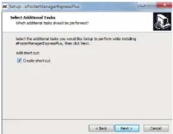 Setup - ePosterManagerExpressPlus Select Additional Tasks Which additional tasks should be performed? Select the additional tasks you would like Setup to perform while installing ePosterManagerExpressPlus, then click Next. Add short cut: ✓ Create short cut < Back Next > Cancel