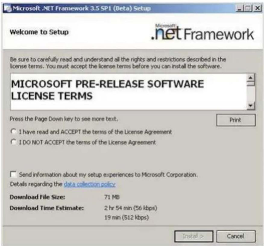 Microsoft .NET Framework 3.5 SP1 (Beta) Setup Welcome to Setup Microsoft .net Framework Be sure to carefully read and understand all the rights and restrictions described in the license terms. You must accept the license terms before you can install the software. MICROSOFT PRE-RELEASE SOFTWARE LICENSE TERMS Press the Page Down key to see more text. I have read and ACCEPT the terms of the License Agreement I DO NOT ACCEPT the terms of the License Agreement Send information about my setup experiences to Microsoft Corporation. Details regarding the data collection policy Download File Size: 71 MB Download Time Estimate: 2 hr 54 min (56 kbps) 19 min (512 kbps) Install > Cancel